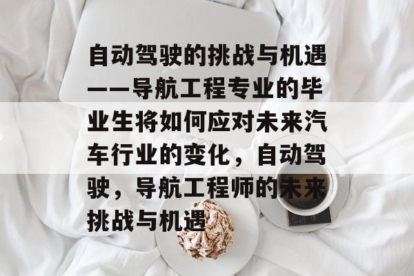 自动驾驶的挑战与机遇——导航工程专业的毕业生将如何应对未来汽车行业的变化，自动驾驶，导航工程师的未来挑战与机遇