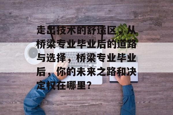 走出技术的舒适区，从桥梁专业毕业后的道路与选择，桥梁专业毕业后，你的未来之路和决定权在哪里？