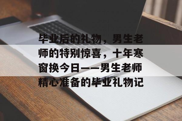 毕业后的礼物，男生老师的特别惊喜，十年寒窗换今日——男生老师精心准备的毕业礼物记