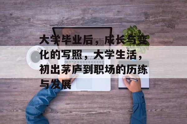 大学毕业后，成长与变化的写照，大学生活，初出茅庐到职场的历练与发展