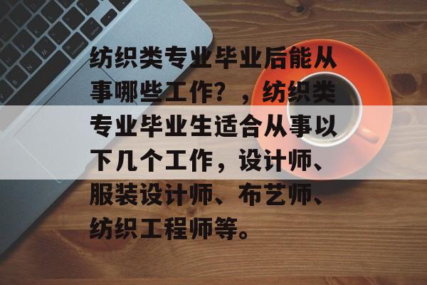 纺织类专业毕业后能从事哪些工作？，纺织类专业毕业生适合从事以下几个工作，设计师、服装设计师、布艺师、纺织工程师等。