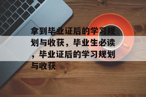 拿到毕业证后的学习规划与收获，毕业生必读，毕业证后的学习规划与收获