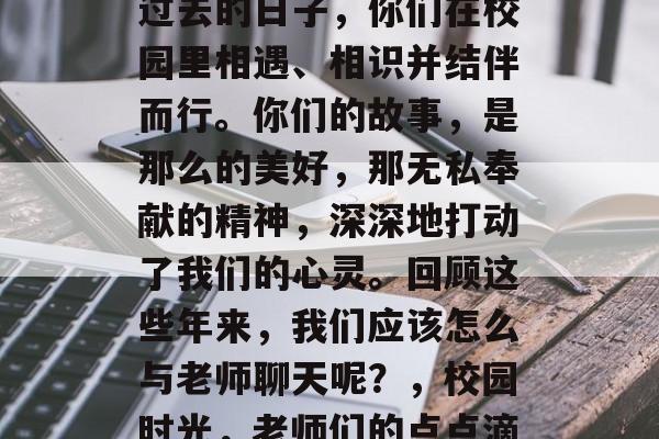 毕业的季节到了,回首过去的日子,你们在校园里相遇、相识并结伴而行。你们的故事,是那么的美好,那无私奉献的精神,深深地打动了我们的心灵。回顾这些年来,我们应该怎么与老师聊天呢?,校园时光,老师们的点点滴滴 毕业的季节到了,回首过去的日子,你们在校园里相遇、相识并结伴而行。你们的故事,是那么的美好,那无私奉献的精神,深深地打动了我们的心灵。回顾这些年来,我们应该怎么与老师聊天呢?,校园时光,老师们的点点滴滴
