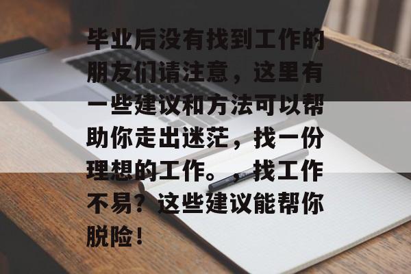 毕业后没有找到工作的朋友们请注意,这里有一些建议和方法可以帮助你走出迷茫,找一份理想的工作。,找工作不易?这些建议能帮你脱险! 毕业后没有找到工作的朋友们请注意,这里有一些建议和方法可以帮助你走出迷茫,找一份理想的工作。,找工作不易?这些建议能帮你脱险!