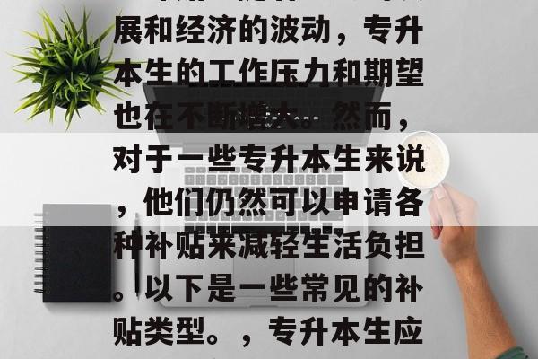 专升本生毕业后还有哪些补贴?随着社会的发展和经济的波动,专升本生的工作压力和期望也在不断增大。然而,对于一些专升本生来说,他们仍然可以申请各种补贴来减轻生活负担。以下是一些常见的补贴类型。,专升本生应如何申领补贴?有哪些常用的补贴类型? 专升本生毕业后还有哪些补贴?随着社会的发展和经济的波动,专升本生的工作压力和期望也在不断增大。然而,对于一些专升本生来说,他们仍然可以申请各种补贴来减轻生活负担。以下是一些常见的补贴类型。,专升本生应如何申领补贴?有哪些常用的补贴类型?