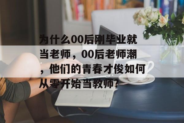 为什么00后刚毕业就当老师，00后老师潮，他们的青春才俊如何从零开始当教师?