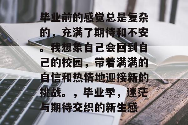 毕业前的感觉总是复杂的，充满了期待和不安。我想象自己会回到自己的校园，带着满满的自信和热情地迎接新的挑战。，毕业季，迷茫与期待交织的新生感