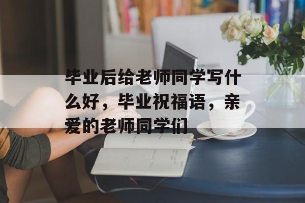 毕业后给老师同学写什么好,毕业祝福语,亲爱的老师同学们 毕业后给老师同学写什么好,毕业祝福语,亲爱的老师同学们