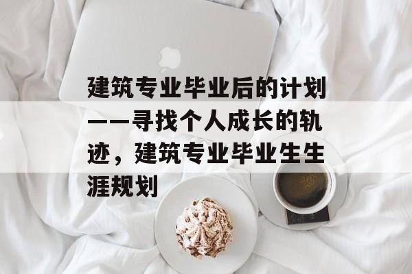 建筑专业毕业后的计划——寻找个人成长的轨迹，建筑专业毕业生生涯规划