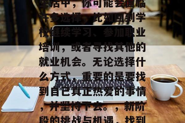 毕业并不代表结束,而是新的开始。在忙碌的生活中,你可能会面临许多选择,比如回到学校继续学习、参加职业培训,或者寻找其他的就业机会。无论选择什么方式,重要的是要找到自己真正热爱的事情,并坚持下去。,新阶段的挑战与机遇,找到真正热爱的事情并坚持到底 毕业并不代表结束,而是新的开始。在忙碌的生活中,你可能会面临许多选择,比如回到学校继续学习、参加职业培训,或者寻找其他的就业机会。无论选择什么方式,重要的是要找到自己真正热爱的事情,并坚持下去。,新阶段的挑战与机遇,找到真正热爱的事情并坚持到底