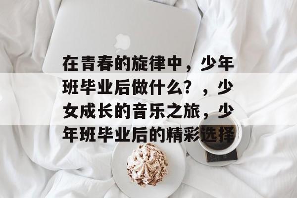 在青春的旋律中,少年班毕业后做什么?,少女成长的音乐之旅,少年班毕业后的精彩选择 在青春的旋律中,少年班毕业后做什么?,少女成长的音乐之旅,少年班毕业后的精彩选择