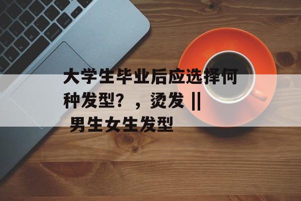 大学生毕业后应选择何种发型?,烫发 || 男生女生发型 大学生毕业后应选择何种发型?,烫发 || 男生女生发型