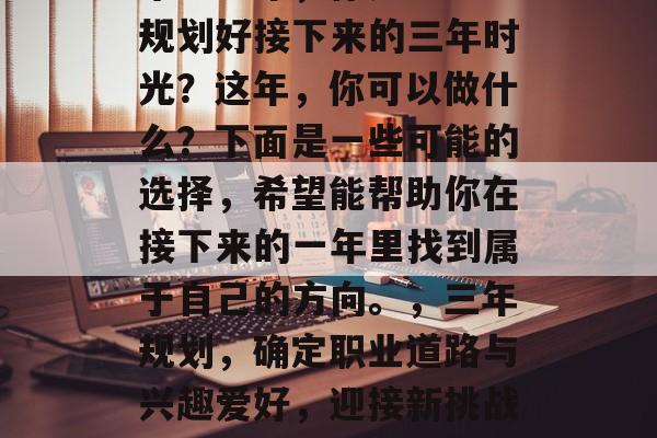 毕业一年,你是否已经规划好接下来的三年时光?这年,你可以做什么?下面是一些可能的选择,希望能帮助你在接下来的一年里找到属于自己的方向。,三年规划,确定职业道路与兴趣爱好,迎接新挑战与机遇 毕业一年,你是否已经规划好接下来的三年时光?这年,你可以做什么?下面是一些可能的选择,希望能帮助你在接下来的一年里找到属于自己的方向。,三年规划,确定职业道路与兴趣爱好,迎接新挑战与机遇