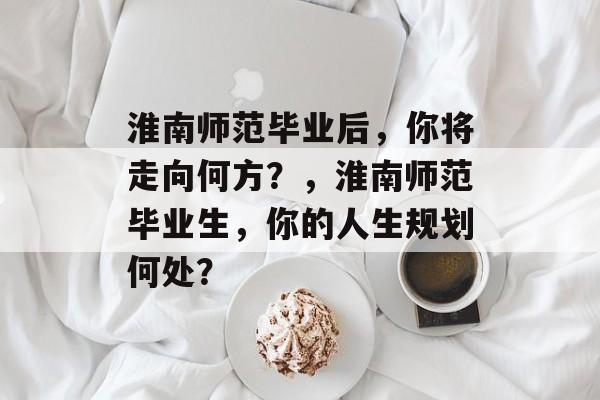 淮南师范毕业后,你将走向何方?,淮南师范毕业生,你的人生规划何处? 淮南师范毕业后,你将走向何方?,淮南师范毕业生,你的人生规划何处?