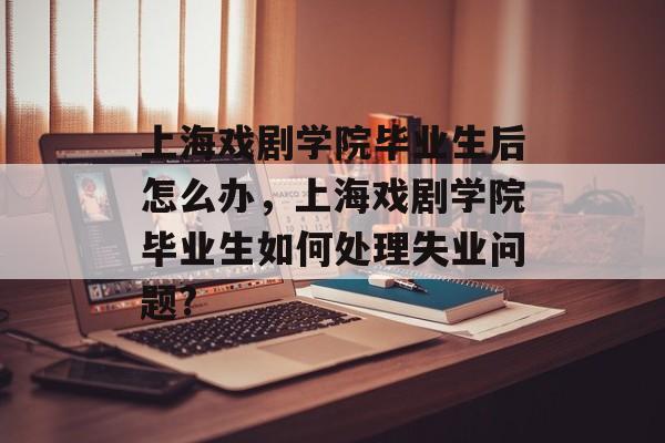 上海戏剧学院毕业生后怎么办，上海戏剧学院毕业生如何处理失业问题?