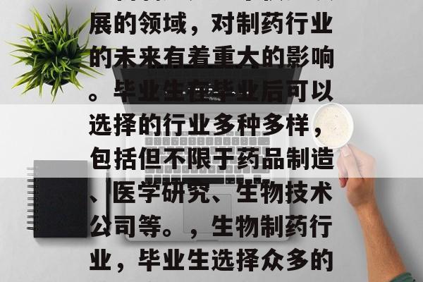 生物制药是一个快速发展的领域，对制药行业的未来有着重大的影响。毕业生在毕业后可以选择的行业多种多样，包括但不限于药品制造、医学研究、生物技术公司等。，生物制药行业，毕业生选择众多的前景广阔行业分析