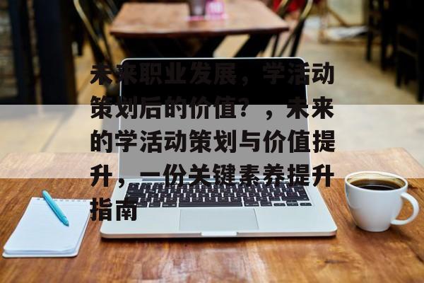 未来职业发展,学活动策划后的价值?,未来的学活动策划与价值提升,一份关键素养提升指南 未来职业发展,学活动策划后的价值?,未来的学活动策划与价值提升,一份关键素养提升指南