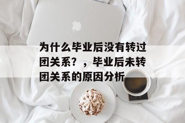 为什么毕业后没有转过团关系?,毕业后未转团关系的原因分析 为什么毕业后没有转过团关系?,毕业后未转团关系的原因分析