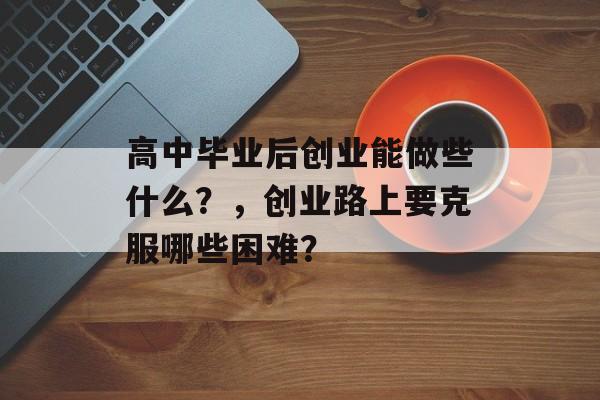 高中毕业后创业能做些什么?,创业路上要克服哪些困难? 高中毕业后创业能做些什么?,创业路上要克服哪些困难?
