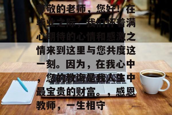 尊敬的老师,您好!在毕业之际,我们怀着满心期待的心情和感激之情来到这里与您共度这一刻。因为,在我心中,您的教诲是我人生中最宝贵的财富。,感恩教师,一生相守 尊敬的老师,您好!在毕业之际,我们怀着满心期待的心情和感激之情来到这里与您共度这一刻。因为,在我心中,您的教诲是我人生中最宝贵的财富。,感恩教师,一生相守