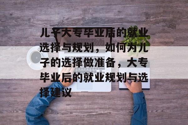 儿子大专毕业后的就业选择与规划，如何为儿子的选择做准备，大专毕业后的就业规划与选择建议