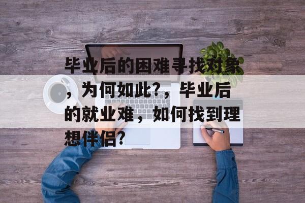 毕业后的困难寻找对象，为何如此?，毕业后的就业难，如何找到理想伴侣?