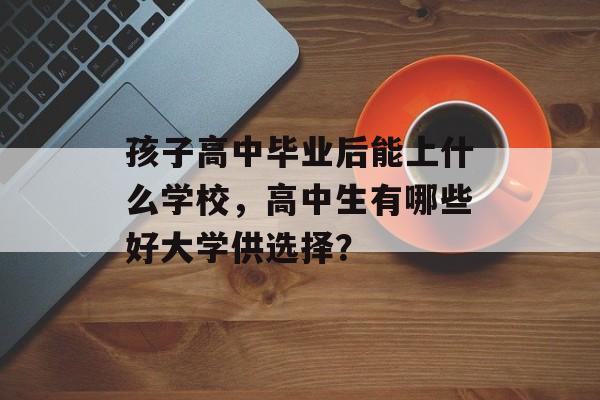 孩子高中毕业后能上什么学校，高中生有哪些好大学供选择？