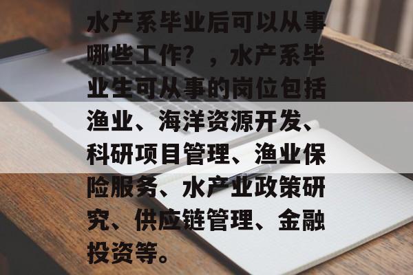 水产系毕业后可以从事哪些工作?,水产系毕业生可从事的岗位包括渔业、海洋资源开发、科研项目管理、渔业保险服务、水产业政策研究、供应链管理、金融投资等。 水产系毕业后可以从事哪些工作?,水产系毕业生可从事的岗位包括渔业、海洋资源开发、科研项目管理、渔业保险服务、水产业政策研究、供应链管理、金融投资等。