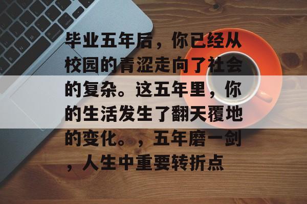 毕业五年后，你已经从校园的青涩走向了社会的复杂。这五年里，你的生活发生了翻天覆地的变化。，五年磨一剑，人生中重要转折点