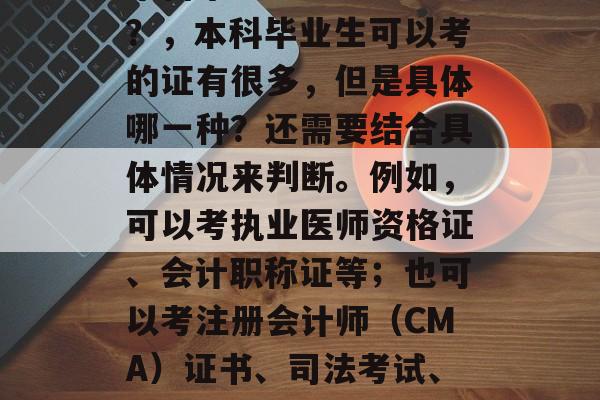 本科毕业生能考哪些证？，本科毕业生可以考的证有很多，但是具体哪一种？还需要结合具体情况来判断。例如，可以考执业医师资格证、会计职称证等；也可以考注册会计师（CMA）证书、司法考试、职业资格考试等。