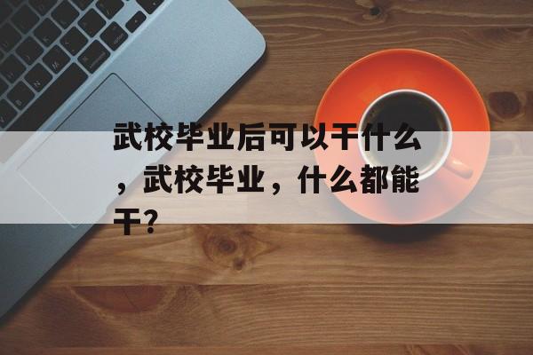 武校毕业后可以干什么,武校毕业,什么都能干? 武校毕业后可以干什么,武校毕业,什么都能干?