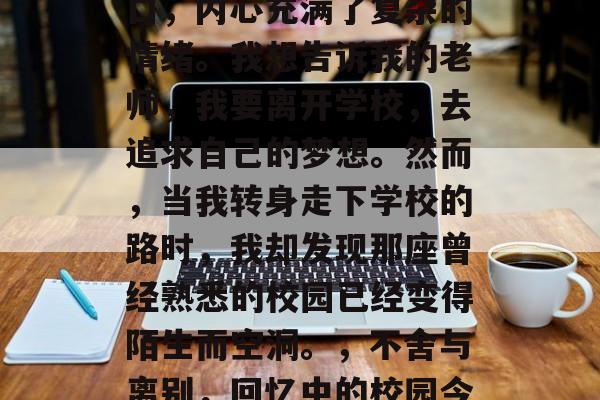 毕业的我站在学校的门口,内心充满了复杂的情绪。我想告诉我的老师,我要离开学校,去追求自己的梦想。然而,当我转身走下学校的路时,我却发现那座曾经熟悉的校园已经变得陌生而空洞。,不舍与离别,回忆中的校园今非昔比 毕业的我站在学校的门口,内心充满了复杂的情绪。我想告诉我的老师,我要离开学校,去追求自己的梦想。然而,当我转身走下学校的路时,我却发现那座曾经熟悉的校园已经变得陌生而空洞。,不舍与离别,回忆中的校园今非昔比