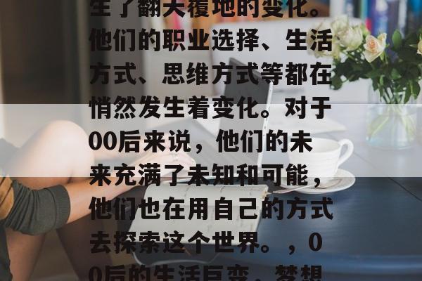 毕业多年后的你们，生活和工作中的样子都发生了翻天覆地的变化。他们的职业选择、生活方式、思维方式等都在悄然发生着变化。对于00后来说，他们的未来充满了未知和可能，他们也在用自己的方式去探索这个世界。，00后的生活巨变，梦想与现实交织的探索世界之旅