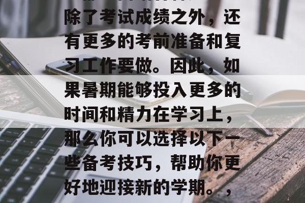 高考结束后,考生们可能都会面临各种压力。除了考试成绩之外,还有更多的考前准备和复习工作要做。因此,如果暑期能够投入更多的时间和精力在学习上,那么你可以选择以下一些备考技巧,帮助你更好地迎接新的学期。,暑假时间要利用,多学知识增信心! 高考结束后,考生们可能都会面临各种压力。除了考试成绩之外,还有更多的考前准备和复习工作要做。因此,如果暑期能够投入更多的时间和精力在学习上,那么你可以选择以下一些备考技巧,帮助你更好地迎接新的学期。,暑假时间要利用,多学知识增信心!