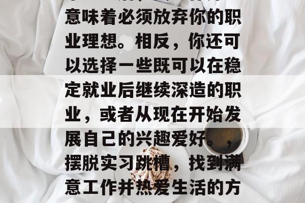 毕业之后，找工作并不意味着必须放弃你的职业理想。相反，你还可以选择一些既可以在稳定就业后继续深造的职业，或者从现在开始发展自己的兴趣爱好。，摆脱实习跳槽，找到满意工作并热爱生活的方式