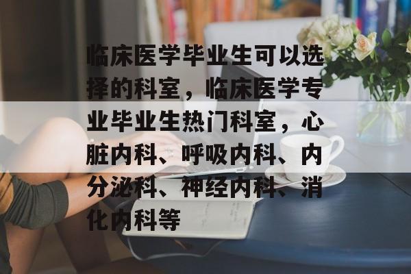 临床医学毕业生可以选择的科室，临床医学专业毕业生热门科室，心脏内科、呼吸内科、内分泌科、神经内科、消化内科等