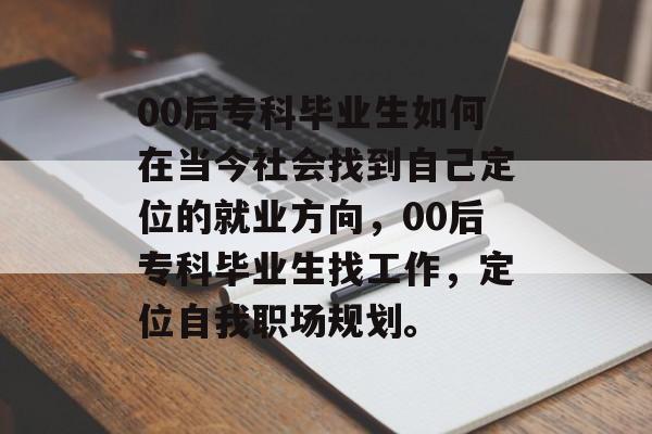 00后专科毕业生如何在当今社会找到自己定位的就业方向,00后专科毕业生找工作,定位自我职场规划。 00后专科毕业生如何在当今社会找到自己定位的就业方向,00后专科毕业生找工作,定位自我职场规划。