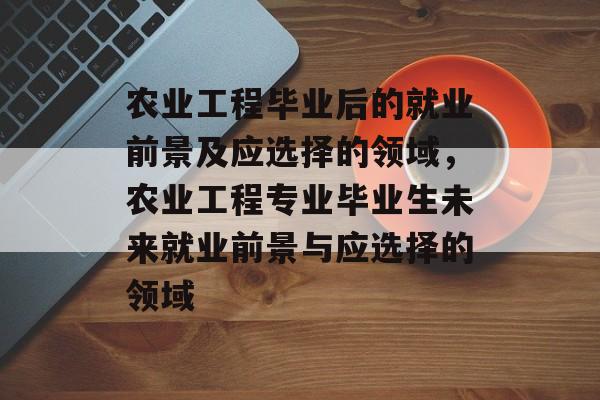 农业工程毕业后的就业前景及应选择的领域，农业工程专业毕业生未来就业前景与应选择的领域