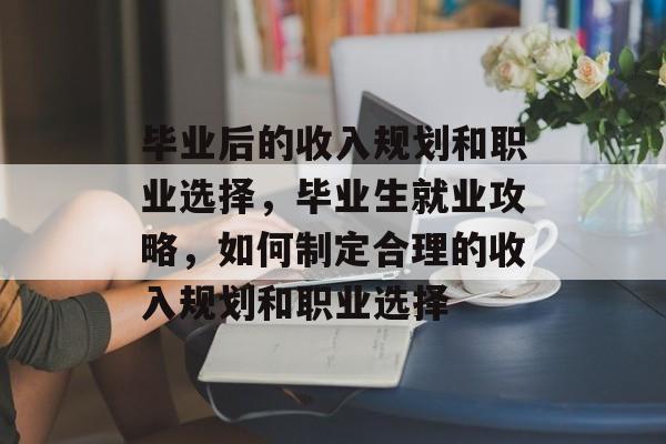 毕业后的收入规划和职业选择，毕业生就业攻略，如何制定合理的收入规划和职业选择