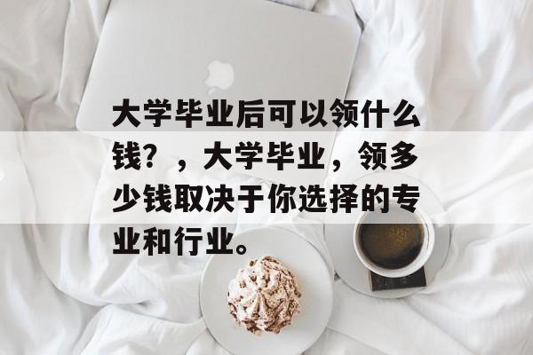 大学毕业后可以领什么钱?,大学毕业,领多少钱取决于你选择的专业和行业。 大学毕业后可以领什么钱?,大学毕业,领多少钱取决于你选择的专业和行业。
