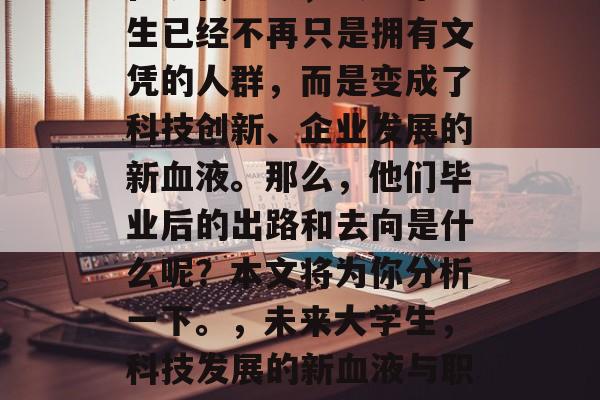 在现代社会,大学毕业生已经不再只是拥有文凭的人群,而是变成了科技创新、企业发展的新血液。那么,他们毕业后的出路和去向是什么呢?本文将为你分析一下。,未来大学生,科技发展的新血液与职业道路探索 在现代社会,大学毕业生已经不再只是拥有文凭的人群,而是变成了科技创新、企业发展的新血液。那么,他们毕业后的出路和去向是什么呢?本文将为你分析一下。,未来大学生,科技发展的新血液与职业道路探索
