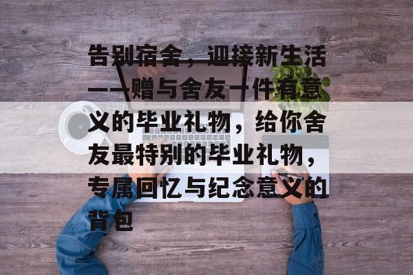 告别宿舍，迎接新生活——赠与舍友一件有意义的毕业礼物，给你舍友最特别的毕业礼物，专属回忆与纪念意义的背包