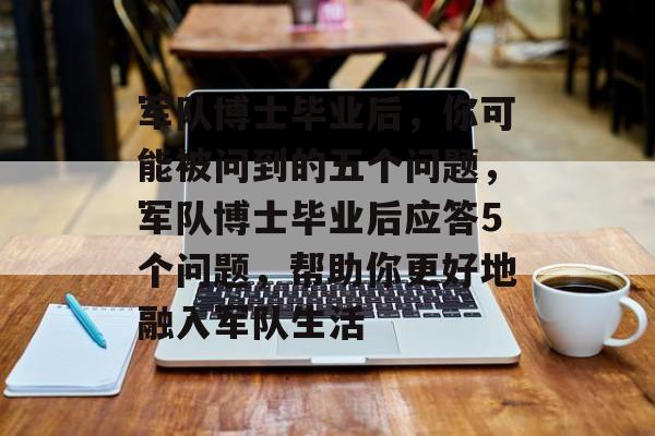 军队博士毕业后，你可能被问到的五个问题，军队博士毕业后应答5个问题，帮助你更好地融入军队生活