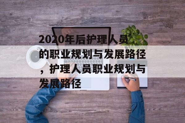 2020年后护理人员的职业规划与发展路径，护理人员职业规划与发展路径