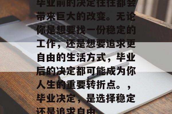 毕业前的决定往往都会带来巨大的改变。无论你是想要找一份稳定的工作,还是想要追求更自由的生活方式,毕业后的决定都可能成为你人生的重要转折点。,毕业决定,是选择稳定还是追求自由 毕业前的决定往往都会带来巨大的改变。无论你是想要找一份稳定的工作,还是想要追求更自由的生活方式,毕业后的决定都可能成为你人生的重要转折点。,毕业决定,是选择稳定还是追求自由