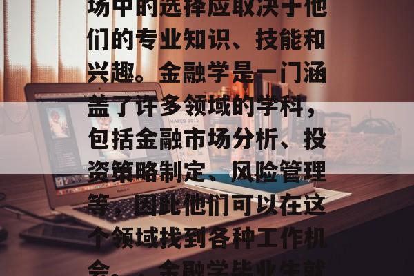 金融学毕业生在就业市场中的选择应取决于他们的专业知识、技能和兴趣。金融学是一门涵盖了许多领域的学科，包括金融市场分析、投资策略制定、风险管理等，因此他们可以在这个领域找到各种工作机会。，金融学毕业生就业前景分析