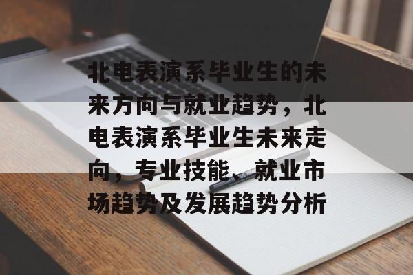北电表演系毕业生的未来方向与就业趋势，北电表演系毕业生未来走向，专业技能、就业市场趋势及发展趋势分析