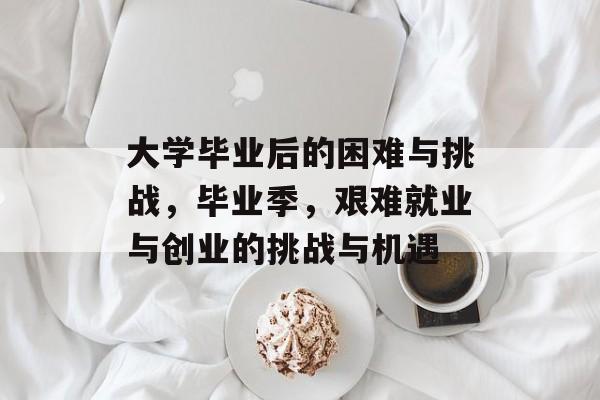 大学毕业后的困难与挑战，毕业季，艰难就业与创业的挑战与机遇