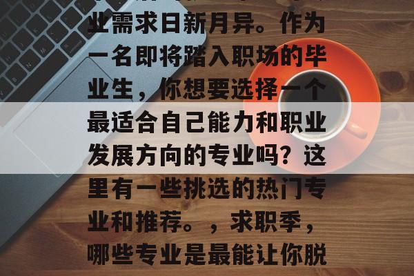 毕业后的就业市场对专业需求日新月异。作为一名即将踏入职场的毕业生,你想要选择一个最适合自己能力和职业发展方向的专业吗?这里有一些挑选的热门专业和推荐。,求职季,哪些专业是最能让你脱颖而出的 毕业后的就业市场对专业需求日新月异。作为一名即将踏入职场的毕业生,你想要选择一个最适合自己能力和职业发展方向的专业吗?这里有一些挑选的热门专业和推荐。,求职季,哪些专业是最能让你脱颖而出的