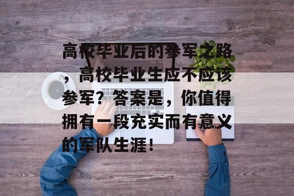 高校毕业后的参军之路，高校毕业生应不应该参军？答案是，你值得拥有一段充实而有意义的军队生涯！